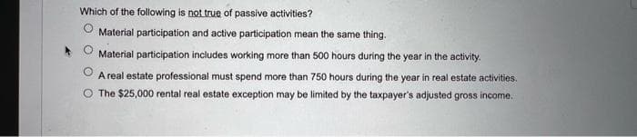 Which of the following is not true of passive activities?
Material participation and active participation mean the same thing.
Material participation includes working more than 500 hours during the year in the activity.
A real estate professional must spend more than 750 hours during the year in real estate activities.
The $25,000 rental real estate exception may be limited by the taxpayer's adjusted gross income.