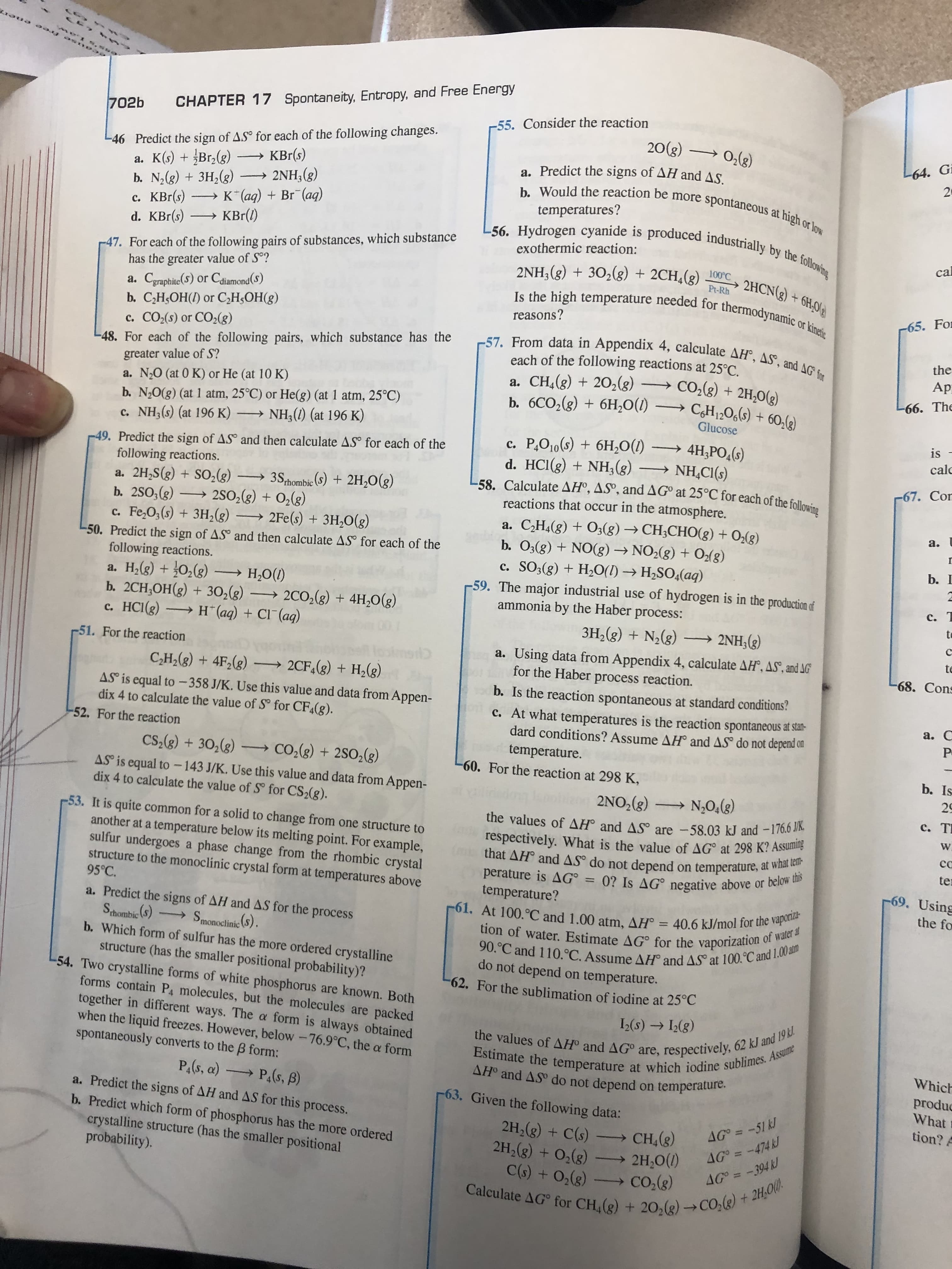 CHAPTER 17 Spontaneity, Entropy, and Free Energy
-55. Consider the reaction
20(3)
702b
-46 Predict the sign of AS° for each of the following changes.
a. K(s) + Br,(g)
b. N2(g) + 3H,(g)
с. КBг(s)
d. KBr(s)
) 0,(g)
L64. Gi
KBr(s)
a. Predict the signs of AH and AS.
20
b. Would the reaction be more spontaneous at high or low
L56. Hydrogen cyanide is produced industrially by the following
→ 2NH,(g)
→ K*(aq) + Br¯(aq)
» KBr(1)
temperatures?
-47. For each of the following pairs of substances, which substance
has the greater value of S°?
exothermic reaction:
cal
2NH;(g) + 30,(g) + 2CH,(g)
Is the high temperature needed for thermodynamic or kinetic
100°C
2HCN(3) + 6H,0(e
Pt-Rh
a. Cgraphite(S) or Cdiamond(S)
b. C,H5OH(I) or C,H;OH(g)
c. CO2(s) or CO2(g)
-48. For each of the following pairs, which substance has the
greater value of S?
reasons?
-65. For
-57. From data in Appendix 4, calculate AH°, AS', and AG for
the
each of the following reactions at 25°C.
a. CH,(3) + 20,(8)
b. 6CO,(g) + 6H,0(1)
Ap
Co,(8) + 2H,0(3)
CH1;O6(s) + 60,lg)
a. N20 (at 0 K) or He (at 10 K)
-66. The
b. N,0(g) (at 1 atm, 25°C) or He(g) (at 1 atm, 25°C)
c. NH3(s) (at 196 K) –→ NH;(1) (at 196 K)
Glucose
is
-49. Predict the sign of AS° and then calculate AS° for each of the
following reactions.
a. 2H,S(g) + S0,(g) → 3S,hombic (S) + 2H,O(g)
b. 2SO;(g)
Fe,O;(s) + 3H,(g)
c. P,O10(s) + 6H,O(1) –→ 4H;PO,(s)
d. HCI(g) + NH;(g).
-58. Calculate AHº, ASº, and AGº at 25°C for each of the following
reactions that occur in the atmosphere.
calc
→ NH,CI(s)
-67. Cor
→ 250,(g) + O2(8)
a. C,H4(8) + O3(g) → CH;CHO(g) + O,(g)
b. O3(g) + NO(8) → NO2(8) + O2(g)
c. SO3(g) + H20(1) → H2SO4(aq)
-59. The major industrial use of hydrogen is in the production of
ammonia by the Haber process:
→ 2Fe(s) + 3H,0(g)
a.
-50. Predict the sign of AS° and then calculate AS° for each of the
b. I
following reactions.
a. H,(g) + 0,(g) – H,0(1)
b. 2CH,OH(g) + 30,(g) –→ 2C0,(g) + 4H,0(g)
c. HCI(g) H¨(aq) + Cl (aq)
c. T
to
3H,(g) + N,(g) –→ 2NH;(g)
r51. For the reaction
te
a. Using data from Appendix 4, calculate AH, AS", and AG
for the Haber process reaction.
C,H,(g) + 4F2(g) → 2CF,(g) + H,(g)
-68. Cons
b. Is the reaction spontaneous at standard conditions?
AS is equal to-358 J/K. Use this value and data from Appen-
dix 4 to calculate the value of S° for CF4(g).
c. At what temperatures is the reaction spontaneous at stan-
dard conditions? Assume AH and AS° do not depend on
a. C
-52. For the reaction
temperature.
60. For the reaction at 298 K,
CS,(g) + 30,(g)
→Co,(8) + 2SO,(g)
b. Is
AS is equal to-143 J/K. Use this value and data from Appen-
dix 4 to calculate the value of S° for CS2(g).
29
2NO,(g)
→ N,O4(8)
c. T
53. It is quite common for a solid to change from one structure to
another at a temperature below its melting point. For example,
sulfur undergoes a phase change from the rhombic crystal
structure to the monoclinic crystal form at temperatures above
95°C.
the values of AH° and AS° are -58.03 kJ and -176.6 J/K.
respectively. What is the value of AG° at 298 K? Assuming
(m that AH° and AS° do not depend on temperature, at what tem-
perature is AG° = 0? Is AG° negative above or below this
W.
cc
ter
69. Using
temperature?
the fo
a. Predict the signs of AH and AS for the process
Sthombic (S)
b. Which form of sulfur has the more ordered crystalline
structure (has the smaller positional probability)?
54. Two crystalline forms of white phosphorus are known. Both
forms contain P molecules, but the molecules are packed
together in different ways. The a form is always obtained
when the liquid freezes. However, below -76.9°C, the a form
spontaneously converts to the B form:
-61. At 100.°C and 1.00 atm, AH° = 40.6 kJ/mol for the vaporiza-
→ Smonoclinic (S).
tion of water. Estimate AG° for the vaporization of water at
90.°C and 110.°C. Assume AH° and AS° at 100.°C and 1.00 atm
do not depend on temperature.
-62. For the sublimation of iodine at 25°C
I(s) → I2(g)
the values of AH® and AG° are, respectively, 62 kJ and 19 kl.
Estimate the temperature at which iodine sublimes. Assume
AH and AS do not depend on temperature.
Which
P(s, a) P.(s, ß)
produc
What
a. Predict the signs of AH and AS for this process.
b. Predict which form of phosphorus has the more ordered
crystalline structure (has the smaller positional
probability).
63. Given the following data:
tion? A
2H,(g) + C(s) CH,(8)
2H2(g) + O3(g)
AG° = -51 kJ
AG° = -474 kJ
AG° = -394 kJ
→ 2H,0(1)
C(s) + 0,(g) - CO,(g)
Calculate AG for CH,(g) + 20,(g) →CO.(e) + 2H,00).
