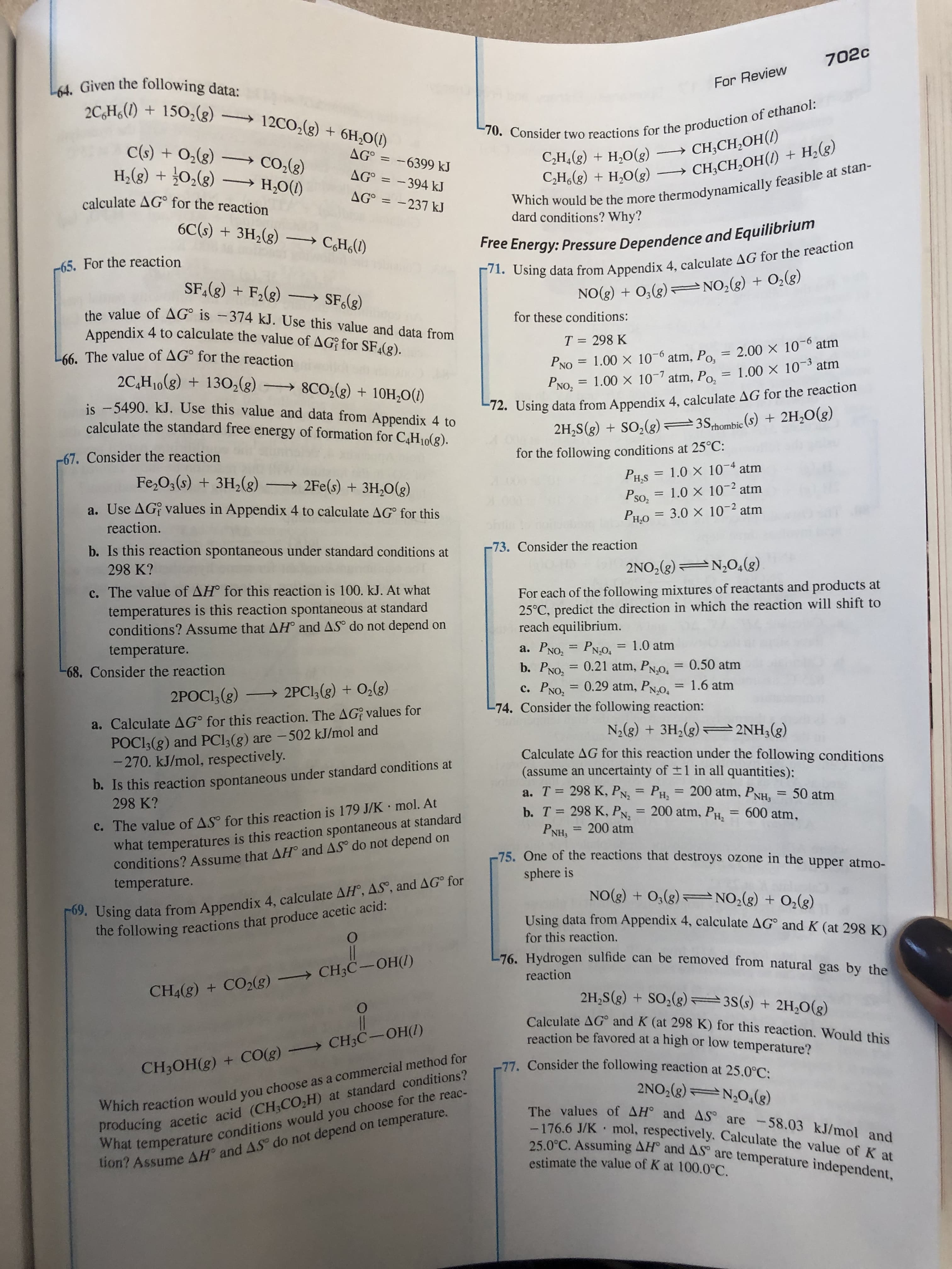 702c
L64. Given the following data:
For Review
70. Consider two reactions for the production of ethanol:
C,H,(g) + H,O(g)
C,H,(g) + H,O(g)
+ 150,(g) 12CO2(g) + 6H,O(1)
C(s) + O2(g) –→
Co,(3)
H,(g) + 02(g) –→ H;O(1)
CH;CH,OH()
CH;CH,OH(1) + H;(g)
AG° =
- 6399 kJ
AG° = -394 kJ
%3|
Which would be the more thermodynamically feasible at stan-
dard conditions? Why?
calculate AG° for the reaction
AG° = -237 kJ
Free Energy: Pressure Dependence and Equilibrium
71. Using data from Appendix 4, calculate AG for the reaction
NO(g) + 0;(g)=NO,(g) + O;(g)
6C(s) + 3H,(g) →
C,H<(1)
-65. For the reaction
SF,(g) + F,(g) – SF;(g)
the value of AG° is -374 kJ. Use this value and data from
for these conditions:
Appendix 4 to calculate the value of AG for SF4(g).
L66. The value of AG° for the reaction
PNO = 1.00 X 10-6 atm, Po, = 2.00 X 106 atm
PNO, = 1.00 X 10- atm, Po,
T = 298 K
%3D
atm
2C,H10(8) + 130,(g) → 8CO,(g) + 10H,0(1)
= 1.00 X 10-3
%3D
is -5490. kJ. Use this value and data from Appendix 4 to
calculate the standard free energy of formation for C,H10(g).
E72. Using data from Appendix 4, calculate AG for the reaction
2H,S(g) + SO;(g)=3Sthombie (s) + 2H,O(g)
-67. Consider the reaction
for the following conditions at 25°C:
= 1.0 × 10¯4 atm
PH,S
%3D
Fe,O;(s) + 3H,(g)
→ 2Fe(s) + 3H,0(g)
Pso2
= 1.0 × 10-2 atm
a. Use AG; values in Appendix 4 to calculate AG° for this
PHO = 3.0 × 10-² atm
%3D
reaction.
b. Is this reaction spontaneous under standard conditions at
-73. Consider the reaction
298 K?
2NO,(g) N,04(g)
For each of the following mixtures of reactants and products at
25°C, predict the direction in which the reaction will shift to
reach equilibrium.
c. The value of AH° for this reaction is 100. kJ. At what
temperatures is this reaction spontaneous at standard
conditions? Assume that AH° and AS° do not depend on
1.0 atm
а. Рхо,
b. PNO,
PN,0.
0.21 atm, PN,0.
0.29 atm, PN,0.
%3D
temperature.
= 0.50 atm
68. Consider the reaction
с. Рхо,
1.6 atm
%3D
%3D
2POCI, (g) → 2PCI,(g) + O2(g)
-74. Consider the following reaction:
a. Calculate AG° for this reaction. The AG? values for
POC13(g) and PCI3(g) are -502 kJ/mol and
-270. kJ/mol, respectively.
N2(8) + 3H,(g) =2NH3(g)
D. Is this reaction spontaneous under standard conditions at
298 K?
Calculate AG for this reaction under the following conditions
(assume an uncertainty of ±1 in all quantities):
a. T = 298 K, PN, =
= 200 atm, PNH, = 50 atm
Pн,
= 200 atm, PH,
%3D
%3D
%3D
C. The value of AS° for this reaction is 179 J/K · mol. At
what temperatures is this reaction spontaneous at standard
conditions? Assume that AH° and AS do not depend on
temperature.
b. T = 298 K, PN,
PNH, = 200 atm
600 atm,
%3D
%3D
%3D
75 One of the reactions that destroys ozone in the upper atmo-
sphere is
. Using data from Appendix 4, calculate AH®, ASº, and AG° for
the following reactions that produce acetic acid:
NO(3) + 0,(g)=NO;(g) + O,(g)
Using data from Appendix 4, calculate AG° and K (at 298 K)
for this reaction,
L76. Hydrogen sulfide can be removed from natural gas by the
reaction
CH4(g) + CO2(g) CH;C-OH(1)
2H,S(g) + SO,(g) 3S(s) + 2H,O(g)
Calculate AG° and K (at 298 K) for this reaction. Would this
reaction be favored at a high or low temperature?
Which reaction would you choose as a commercial method for
producing acetic acid (CH3CO;H) at standard conditions?
What temperature conditions would you choose for the reac-
tion? Assume AH and AS do not depend on temperature.
-77. Consider the following reaction at 25.0°C:
CH3OH(g) + CO(g) CH;C-OH(1)
2NO,(g) N,0,(g)
The values of AH° and AS are -58.03 kJ/mol and
-176.6 J/K mol, respectively. Calculate the value of K at
25.0°C. Assuming AH° and AS are temperature independent,
estimate the value of K at 100.0°C.
