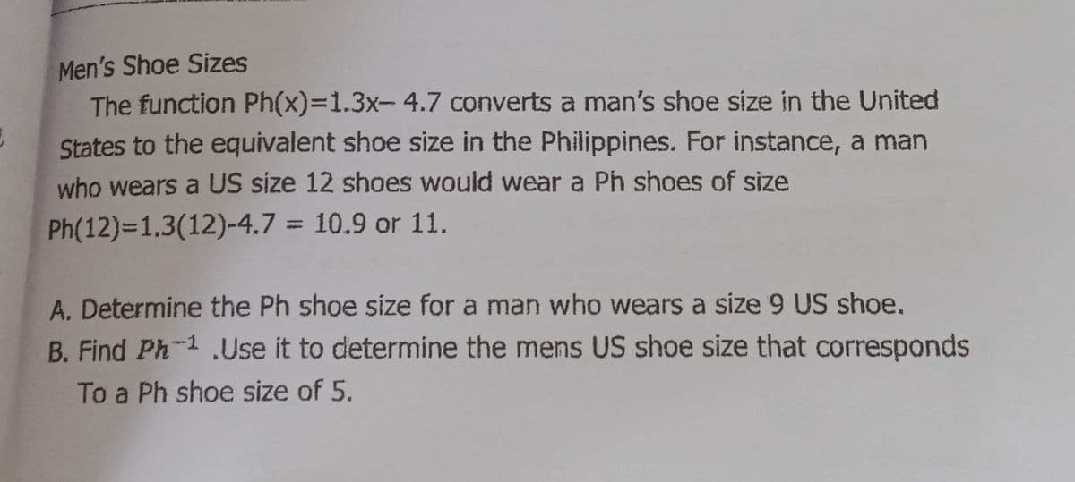 Men's Shoe Sizes
The function Ph(x)%3D1.3x-4.7 converts a man's shoe size in the United
States to the equivalent shoe size in the Philippines. For instance, a man
who wears a US size 12 shoes would wear a Ph shoes of size
Ph(12)=1,3(12)-4.7 = 10.9 or 11.
%3D
A. Determine the Ph shoe size for a man who wears a size 9 US shoe.
B. Find Ph-1.Use it to determine the mens US shoe size that corresponds
To a Ph shoe size of 5.
