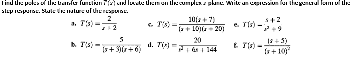 Find the poles of the transfer function T(s) and locate them on the complex s-plane. Write an expression for the general form of the
step response. State the nature of the response.
2
10(s + 7)
(s+ 10)(s + 20)
s+2
а. Т(s)
c. T(s)
e. T(s)
s+2
+9
5
20
(s + 5)
b. T(s) =
d. T(s)
f. T(s)
%3D
(s +3)(s+6)
g2 + 6s + 144
(s + 10)?
