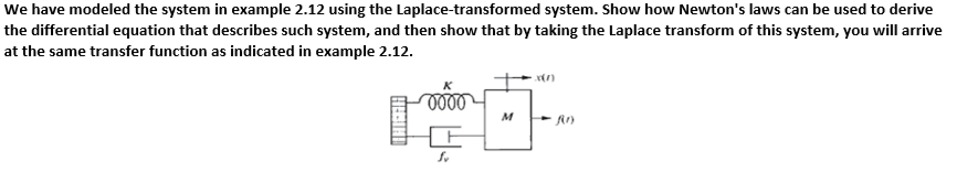 We have modeled the system in example 2.12 using the Laplace-transformed system. Show how Newton's laws can be used to derive
the differential equation that describes such system, and then show that by taking the Laplace transform of this system, you will arrive
at the same transfer function as indicated in example 2.12.
M
