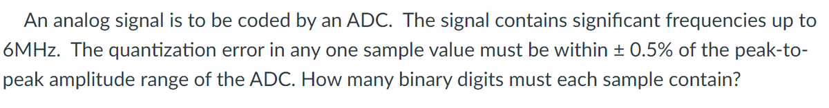 An analog signal is to be coded by an ADC. The signal contains significant frequencies up to
6MHz. The quantization error in any one sample value must be within ± 0.5% of the peak-to-
peak amplitude range of the ADC. How many binary digits must each sample contain?