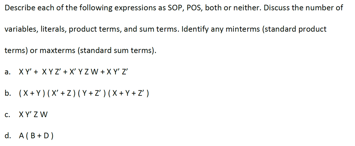 Describe each of the following expressions as SOP, POS, both or neither. Discuss the number of
variables, literals, product terms, and sum terms. Identify any minterms (standard product
terms) or maxterms (standard sum terms).
a. XY' + XYZ' + X' Y Z W + X Y' Z'
b. (X+Y) (X' + Z) (Y+Z') (X+Y+Z')
C.
XY' ZW
d. A (B + D)
