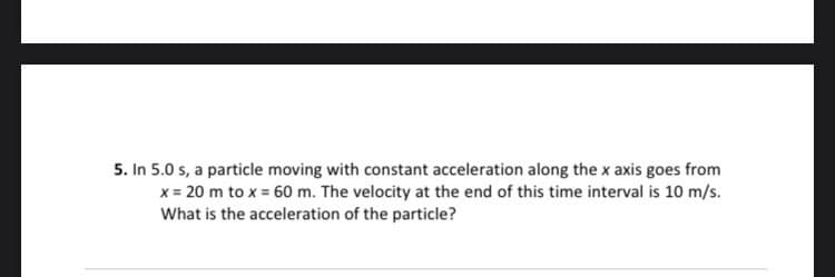 5. In 5.0 s, a particle moving with constant acceleration along the x axis goes from
x = 20 m to x = 60 m. The velocity at the end of this time interval is 10 m/s.
What is the acceleration of the particle?
