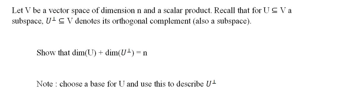 Let V be a vector space of dimension n and a scalar product. Recall that for U≤ V a
subspace, U¹ ≤ V denotes its orthogonal complement (also a subspace).
Show that dim(U) + dim(U¹) = n
Note : choose a base for U and use this to describe U¹