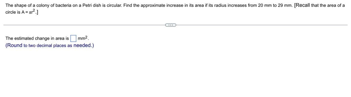 The shape of a colony of bacteria on a Petri dish is circular. Find the approximate increase in its area if its radius increases from 20 mm to 29 mm. [Recall that the area of a
circle is A = r².]
mm².
The estimated change in area is
(Round to two decimal places as needed.)