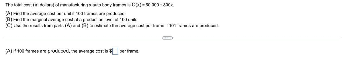 The
total cost (in dollars) of manufacturing x auto body frames is C(x) = 60,000 + 800x.
(A) Find the average cost per unit if 100 frames are produced.
(B) Find the marginal average cost at a production level of 100 units.
(C) Use the results from parts (A) and (B) to estimate the average cost per frame if 101 frames are produced.
(A) If 100 frames are produced, the average cost is $
per frame.