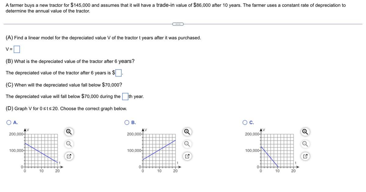 A farmer buys a new tractor for $145,000 and assumes that it will have a trade-in value of $86,000 after 10 years. The farmer uses a constant rate of depreciation to
determine the annual value of the tractor.
(A) Find a linear model for the depreciated value V of the tractor t years after it was purchased.
V=
(B) What is the depreciated value of the tractor after 6 years?
The depreciated value of the tractor after 6 years is $.
(C) When will the depreciated value fall below $70,000?
The depreciated value will fall below $70,000 during the
(D) Graph V for 0≤t≤ 20. Choose the correct graph below.
A.
200,000
100,000-
0+
V
10
20
th year.
B.
200,000
100,000-
0-
0
10
20
Q
C.
200,000
100,000
0-
0
V
10
20
J