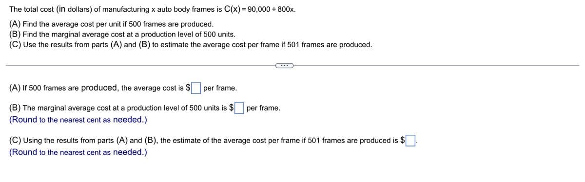 The
total cost (in dollars) of manufacturing x auto body frames is C(x) = 90,000+800x.
(A) Find the average cost per unit if 500 frames are produced.
(B) Find the marginal average cost at a production level of 500 units.
(C) Use the results from parts (A) and (B) to estimate the average cost per frame if 501 frames are produced.
(A) If 500 frames are produced, the average cost is $ per frame.
(B) The marginal average cost at a production level of 500 units is $
(Round to the nearest cent as needed.)
per frame.
(C) Using the results from parts (A) and (B), the estimate of the average cost per frame if 501 frames are produced is $
(Round to the nearest cent as needed.)