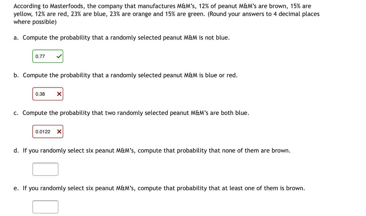 According to Masterfoods, the company that manufactures M&M's, 12% of peanut M&M's are brown, 15% are
yellow, 12% are red, 23% are blue, 23% are orange and 15% are green. (Round your answers to 4 decimal places
where possible)
a. Compute the probability that a randomly selected peanut M&M is not blue.
0.77
b. Compute the probability that a randomly selected peanut M&M is blue or red.
0.38 X
c. Compute the probability that two randomly selected peanut M&M's are both blue.
0.0122 X
d. If you randomly select six peanut M&M's, compute that probability that none of them are brown.
e. If you randomly select six peanut M&M's, compute that probability that at least one of them is brown.