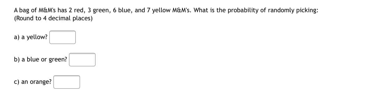 A bag of M&M's has 2 red, 3 green, 6 blue, and 7 yellow M&M's. What is the probability of randomly picking:
(Round to 4 decimal places)
a) a yellow?
b) a blue or green?
c) an orange?
