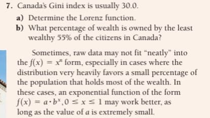 7. Canada's Gini index is usually 30.0.
a) Determine the Lorenz function.
b) What percentage of wealth is owned by the least
wealthy 55% of the citizens in Canada?
Sometimes, raw data may not fit "neatly" into
the f(x) = x" form, especially in cases where the
distribution very heavily favors a small percentage of
the population that holds most of the wealth. In
these cases, an exponential function of the form
f(x) = a.b*,0 ≤ x ≤ 1 may work better, as
long as the value of a is extremely small.