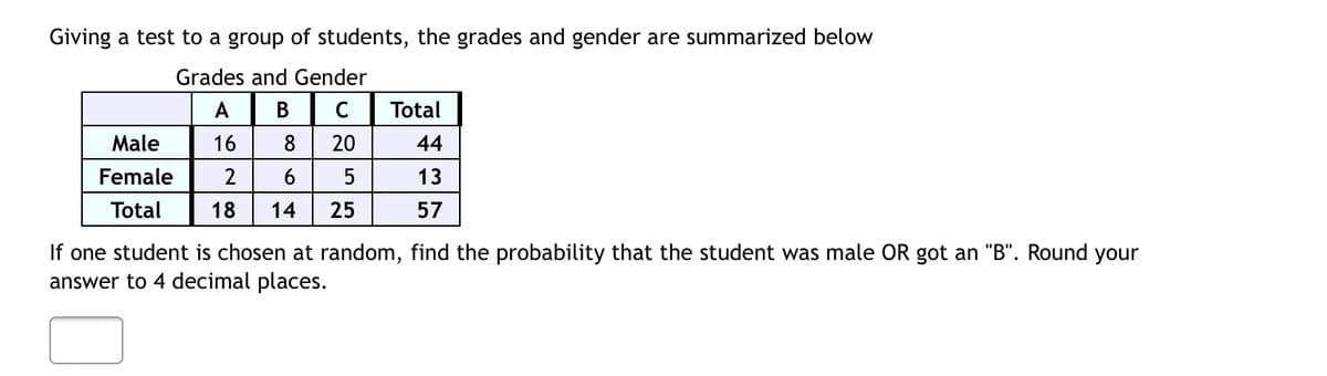 Giving a test to a group of students, the grades and gender are summarized below
Grades and Gender
A
B
C
Total
Male
16
8 20
44
Female 2
6
5
13
Total
18 14 25
57
If one student is chosen at random, find the probability that the student was male OR got an "B". Round your
answer to 4 decimal places.