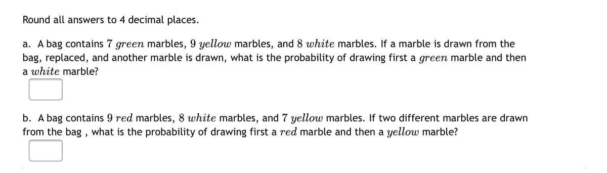 Round all answers to 4 decimal places.
a. A bag contains 7 green marbles, 9 yellow marbles, and 8 white marbles. If a marble is drawn from the
bag, replaced, and another marble is drawn, what is the probability of drawing first a green marble and then
a white marble?
b. A bag contains 9 red marbles, 8 white marbles, and 7 yellow marbles. If two different marbles are drawn
from the bag, what is the probability of drawing first a red marble and then a yellow marble?