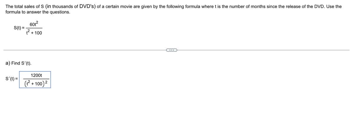 The total sales of S (in thousands of DVD's) of a certain movie are given by the following formula where t is the number of months since the release of the DVD. Use the
formula to answer the questions.
S(t) =
60t²
+²
S'(t) =
+ 100
a) Find S'(t).
1200t
(₁²+100) ²