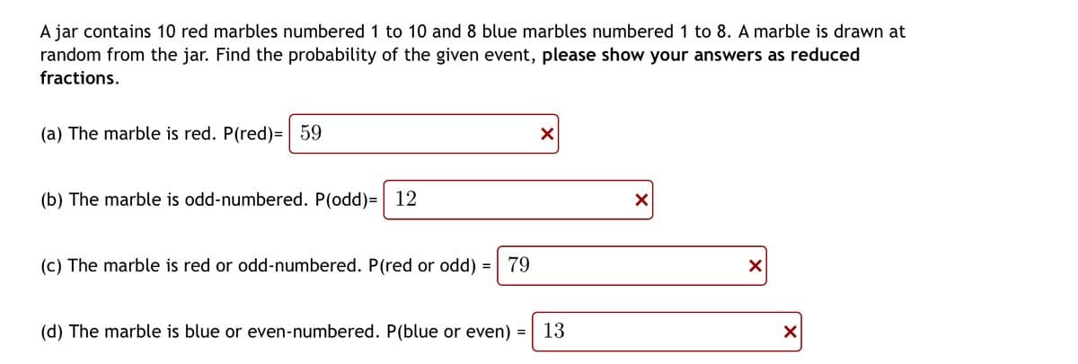 A jar contains 10 red marbles numbered 1 to 10 and 8 blue marbles numbered 1 to 8. A marble is drawn at
random from the jar. Find the probability of the given event, please show your answers as reduced
fractions.
(a) The marble is red. P(red)= 59
X
(b) The marble is odd-numbered. P(odd)= 12
X
(c) The marble is red or odd-numbered. P(red or odd) = 79
X
(d) The marble is blue or even-numbered. P(blue or even)
13
X
