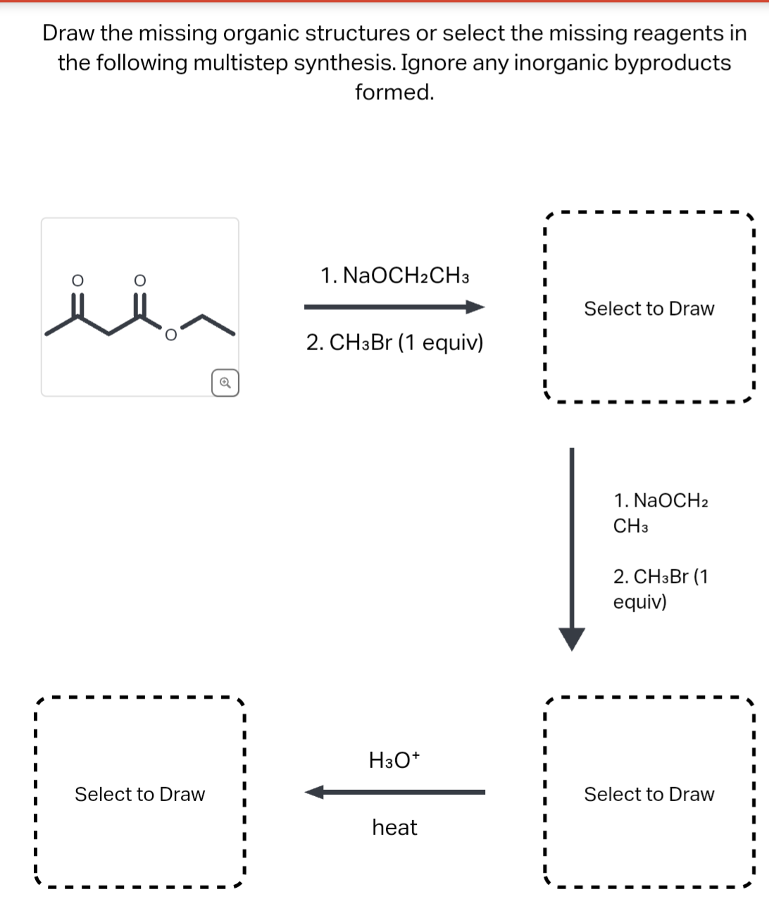 Draw the missing organic structures or select the missing reagents in
the following multistep synthesis. Ignore any inorganic byproducts
formed.
Select to Draw
Q
1. NaOCH2CH3
2. CH3Br (1 equiv)
H3O+
heat
Select to Draw
1. NaOCH2
CH3
2. CH3Br (1
equiv)
Select to Draw