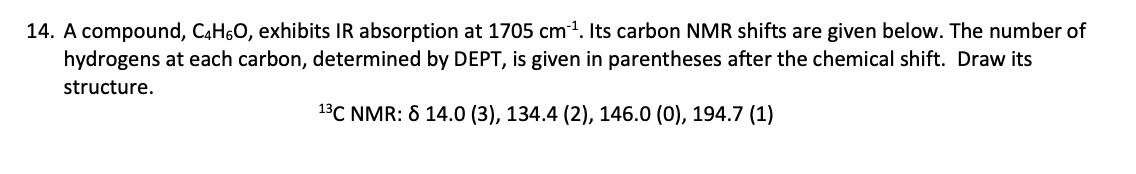 14. A compound, C4H6O, exhibits IR absorption at 1705 cm³¹. Its carbon NMR shifts are given below. The number of
hydrogens at each carbon, determined by DEPT, is given in parentheses after the chemical shift. Draw its
structure.
13C NMR: 8 14.0 (3), 134.4 (2), 146.0 (0), 194.7 (1)