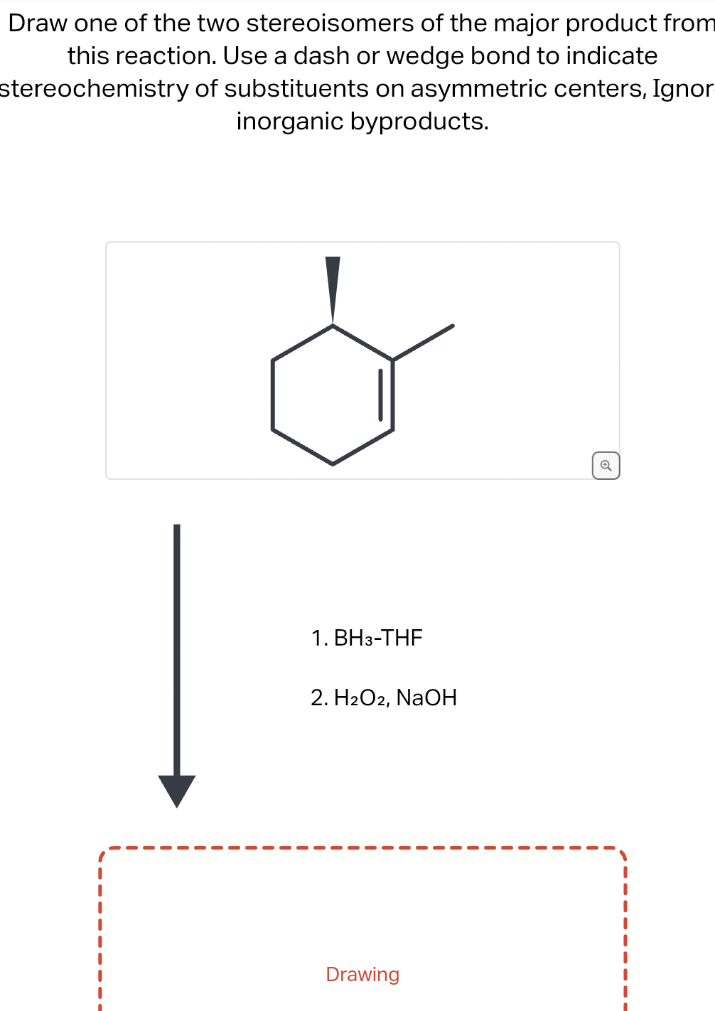 Draw one of the two stereoisomers of the major product from
this reaction. Use a dash or wedge bond to indicate
stereochemistry
of substituents on asymmetric centers, Ignor
inorganic byproducts.
1. BH3-THF
2. H₂O2, NaOH
Drawing