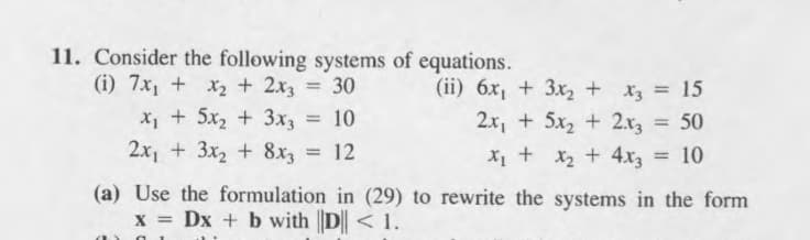 11. Consider the following systems of equations.
(i) 7x, + x2 + 2x3 = 30
x, + 5x, + 3x3
(ii) 6x, + 3x2 + x3 = 15
2.x, + 5x2 + 2.r3 = 50
%3D
10
2x, + 3x2 + 8x = 12
X1 + x2 + 4x3 = 10
(a) Use the formulation in (29) to rewrite the systems in the form
x = Dx + b with |D|| < 1.
