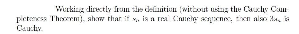 Working directly from the definition (without using the Cauchy Com-
pleteness Theorem), show that if sn is a real Cauchy sequence, then also 3sn is
Cauchy.