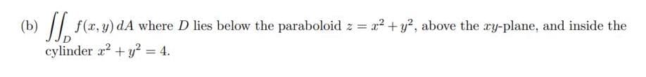 (b) || f(x, y) dA where D lies below the paraboloid z = x2+ y?, above the ry-plane, and inside the
cylinder r2 + y? = 4.
