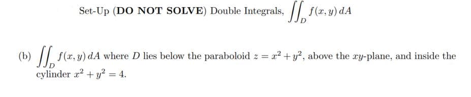 Set-Up (DO NOT SOLVE) Double Integrals, / f(x, y) dA
(b) || f(x, y) dA where D lies below the paraboloid z = x? + y?, above the ry-plane, and inside the
cylinder a2 + y? = 4.
