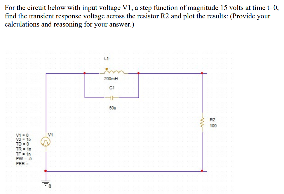 For the circuit below with input voltage V1, a step function of magnitude 15 volts at time t=0,
find the transient response voltage across the resistor R2 and plot the results: (Provide your
calculations and reasoning for your answer.)
L1
200mH
C1
HI
50u
R2
100
V1 = 0
V2 = 15
TD = 0
V1
TR = 1n
TF = 1n
PW = .5
PER =
