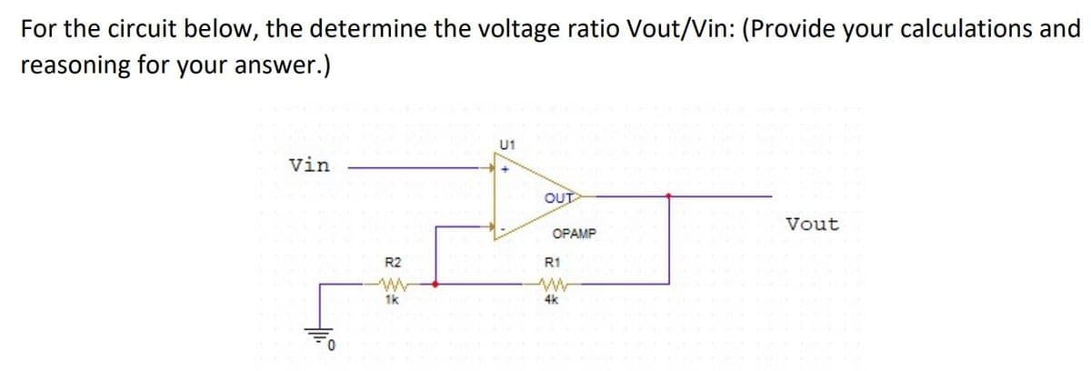 For the circuit below, the determine the voltage ratio Vout/Vin: (Provide your calculations and
reasoning for your answer.)
U1
Vin
OUT
Vout
OPAMP
R2
R1
1k
4k
