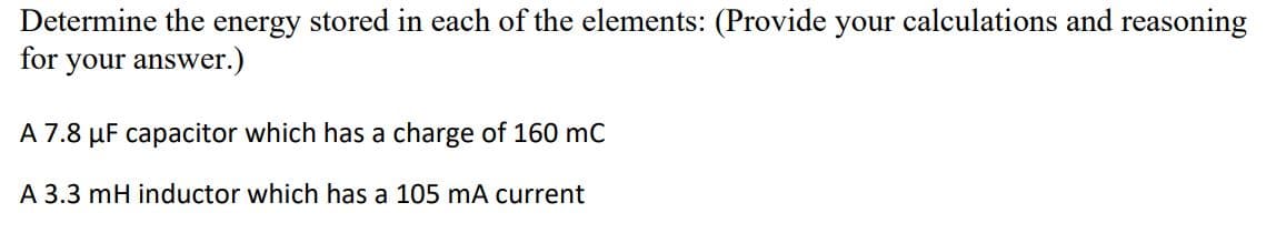 Determine the energy stored in each of the elements: (Provide your calculations and reasoning
for your answer.)
A 7.8 µF capacitor which has a charge of 160 mC
A 3.3 mH inductor which has a 105 mA current
