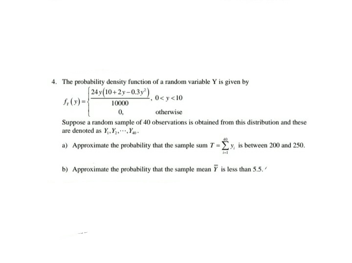 4. The probability density function of a random variable Y is given by
24y(10+2y-0.3y)
f,(y)= {
2,0<y<10
10000
0,
otherwise
Suppose a random sample of 40 observations is obtained from this distribution and these
are denoted as Y,Y,,.Yg.
a) Approximate the probability that the sample sum T = Ey, is between 200 and 250.
b) Approximate the probability that the sample mean Y is less than 5.5.
