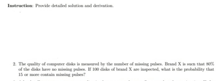 Instruction: Provide detailed solution and derivation.
2. The quality of computer disks is measured by the number of missing pulses. Brand X is such that 80%
of the disks have no missing pulses. If 100 disks of brand X are inspected, what is the probability that
15 or more contain missing pulses?
