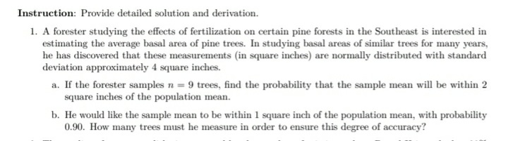 Instruction: Provide detailed solution and derivation.
1. A forester studying the effects of fertilization on certain pine forests in the Southeast is interested in
estimating the average basal area of pine trees. In studying basal areas of similar trees for many years,
he has discovered that these measurements (in square inches) are normally distributed with standard
deviation approximately 4 square inches.
a. If the forester samples n = 9 trees, find the probability that the sample mean will be within 2
square inches of the population mean.
b. He would like the sample mean to be within 1 square inch of the population mean, with probability
0.90. How many trees must he measure in order to ensure this degree of accuracy?
