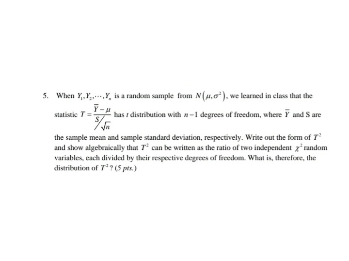 5. When Y,,Y,..,Y, is a random sample from N(u,0). we learned in class that the
Y-u
statistic T =
has t distribution with n-1 degrees of freedom, where Y and S are
the sample mean and sample standard deviation, respectively. Write out the form of T²
and show algebraically that T can be written as the ratio of two independent z random
variables, each divided by their respective degrees of freedom. What is, therefore, the
distribution of T? (5 pts.)
