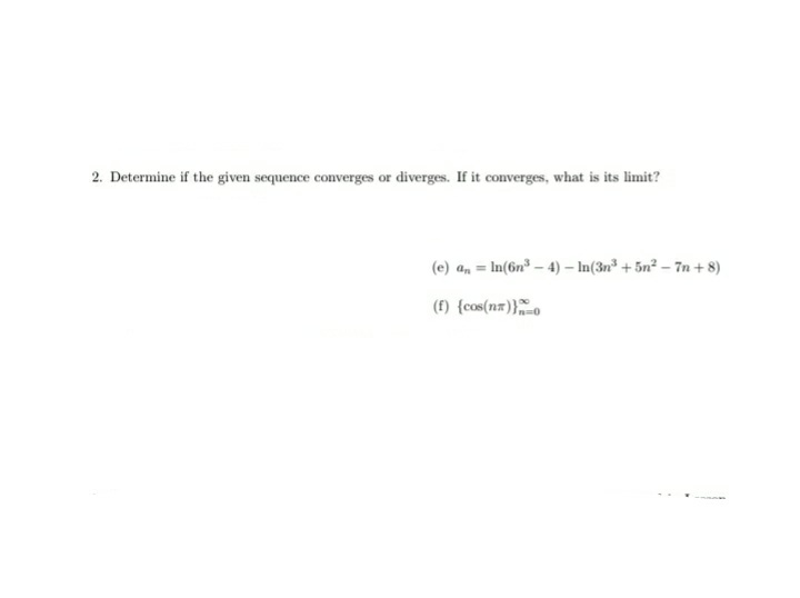 2. Determine if the given sequence converges or diverges. If it converges, what is its limit?
(e) a, = In(6n³ – 4) – In(3n³ + 5n² – 7n + 8)
%3D
(f) {cos(nx)}o
