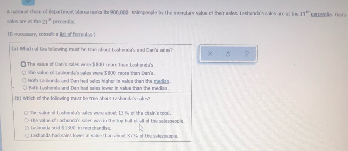 A national chain of department stores ranks its 900,000 salespeople by the monetary value of their sales. Lashonda's sales are at the 13t
percentile. Dan's
st
sales are at the 21 percentile.
(If necessary, consult a list of formulas.)
(a) Which of the following must be true about Lashonda's and Dan's sales?
O The value of Dan's sales were $800 more than Lashonda's.
O The value of Lashonda's sales were $800 more than Dan's.
O Both Lashonda and Dan had sales higher in value than the median.
O Both Lashonda and Dan had sales lower in value than the median.
(b) Which of the following must be true about Lashonda's sales?
O The value of Lashonda's sales were about 13 % of the chain's total.
O The value of Lashonda's sales was in the top half of all of the salespeople.
O Lashonda sold $1300 in merchandise.
O Lashonda had sales lower in value than about 87% of the salespeople.
