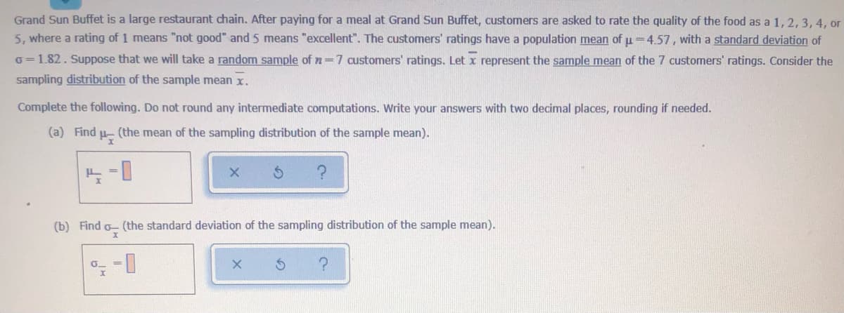 Grand Sun Buffet is a large restaurant chain. After paying for a meal at Grand Sun Buffet, customers are asked to rate the quality of the food as a 1, 2, 3, 4, or
5, where a rating of 1 means "not good" and 5 means "excellent". The customers' ratings have a population mean of u=4.57, with a standard deviation of
o =1.82. Suppose that we will take a random sample of n=7 customers' ratings. Let x represent the sample mean of the 7 customers' ratings. Consider the
sampling distribution of the sample mean x.
Complete the following. Do not round any intermediate computations. Write your answers with two decimal places, rounding if needed.
(a) Find u- (the mean of the sampling distribution of the sample mean).
(b) Find o- (the standard deviation of the sampling distribution of the sample mean).
D-
