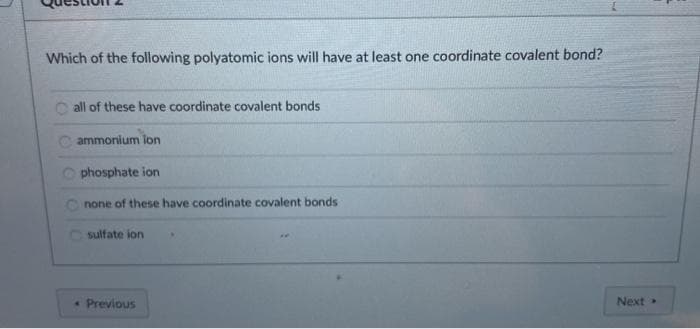 Which of the following polyatomic ions will have at least one coordinate covalent bond?
all of these have coordinate covalent bonds
C ammonium lon
Ophosphate ion
none of these have coordinate covalent bonds
sulfate ion
• Previous
Next

