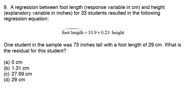 9. A regression between foot length (response variable in cm) and height
(explanatory variable in inches) for 33 students resulted in the following
regression equation:
foot length = 10.9+0.23- height
One student in the sample was 73 inches tall with a foot length of 29 cm. What is
the residual for this student?
(а) 0 ст
(b) 1.31 cm
(c) 27.69 cm
(d) 29 cm
