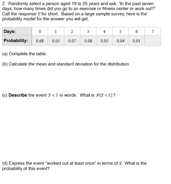 2. Randomly select a person aged 19 to 25 years and ask, "In the past seven
days, how many times did you go to an exercise or fitness center or work out?"
Call the response Y for short. Based on a large sample survey, here is the
probability model for the answer you will get.
Days:
2
3
4
5
Probability:
0.68
0.05
0.07
0.08
0.05
0.04
0.01
(a) Complete the table.
(b) Calculate the mean and standard deviation for the distribution.
(c) Describe the event Y <5 in words. What is P(Y <5)?
(d) Express the event "worked out at least once" in terms of Y. What is the
probability of this event?
