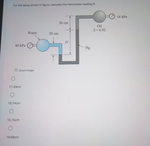 For the setup shown in figure, calculate the manometer reading H.
16 kPa
30 cm
Oil
S= 0.92
Water
20 cm
H
40 kPa
Hg
Zoom image
17.43cm
16.74cm
15.15cm
18.68cm
