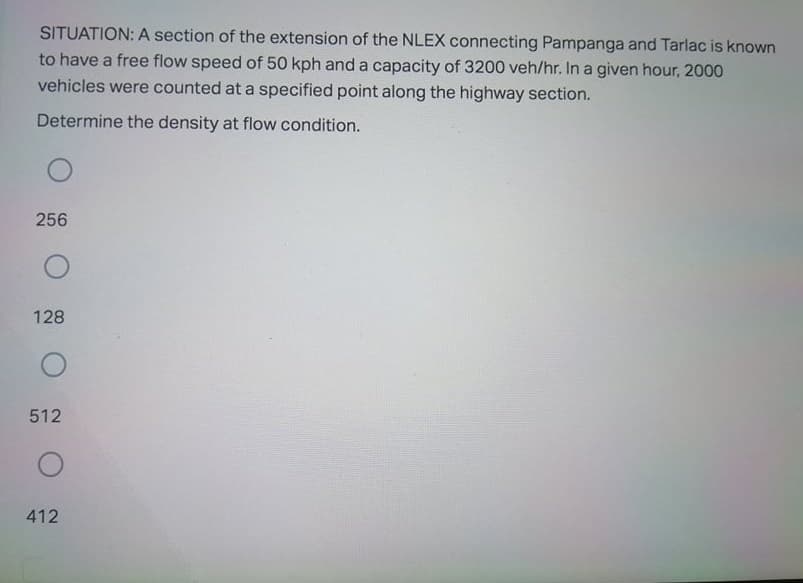 SITUATION: A section of the extension of the NLEX connecting Pampanga and Tarlac is known
to have a free flow speed of 50 kph and a capacity of 3200 veh/hr. In a given hour, 2000
vehicles were counted at a specified point along the highway section.
Determine the density at flow condition.
256
128
512
412
