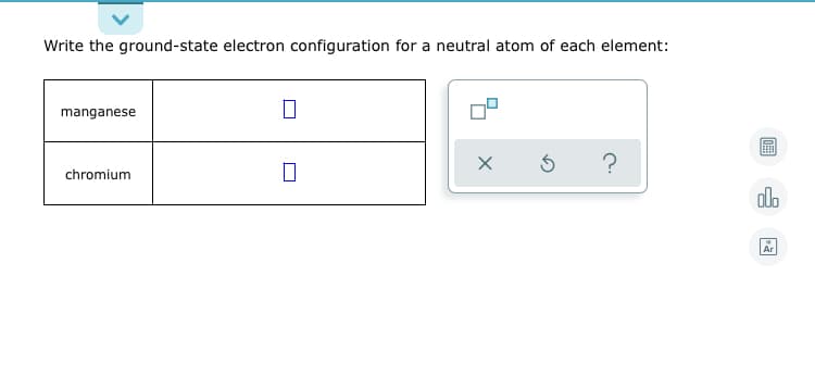 Write the ground-state electron configuration for a neutral atom of each element:
manganese
chromium
alo
Ar
