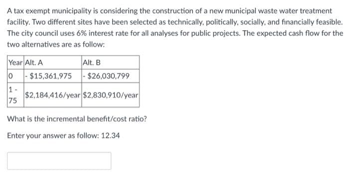 A tax exempt municipality is considering the construction of a new municipal waste water treatment
facility. Two different sites have been selected as technically, politically, socially, and financially feasible.
The city council uses 6% interest rate for all analyses for public projects. The expected cash flow for the
two alternatives are as follow:
Year Alt. A
Alt. B
0 -$15,361,975- $26,030,799
1-
$2,184,416/year $2,830,910/year
75
What is the incremental benefit/cost ratio?
Enter your answer as follow: 12.34