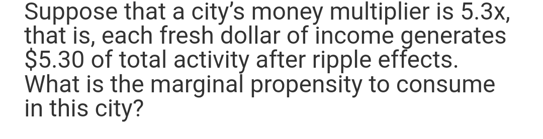 Suppose that a city's money multiplier is 5.3x,
that is, each fresh dollar of income generates
$5.30 of total activity after ripple effects.
What is the marginal propensity to consume
in this city?