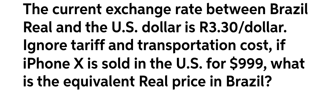 The current exchange rate between Brazil
Real and the U.S. dollar is R3.30/dollar.
Ignore tariff and transportation cost, if
iPhone X is sold in the U.S. for $999, what
is the equivalent Real price in Brazil?