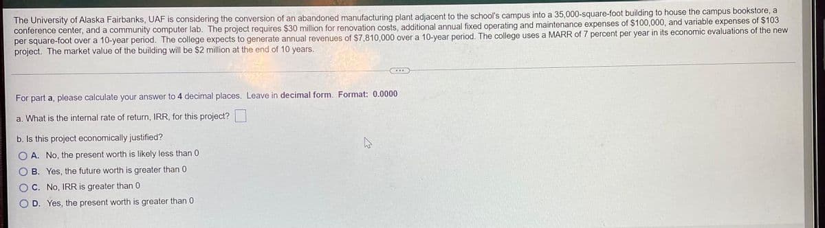 The University of Alaska Fairbanks, UAF is considering the conversion of an abandoned manufacturing plant adjacent to the school's campus into a 35,000-square-foot building to house the campus bookstore, a
conference center, and a community computer lab. The project requires $30 million for renovation costs, additional annual fixed operating and maintenance expenses of $100,000, and variable expenses of $103
per square-foot over a 10-year period. The college expects to generate annual revenues of $7,810,000 over a 10-year period. The college uses a MARR of 7 percent per year in its economic evaluations of the new
project. The market value of the building will be $2 million at the end of 10 years.
For part a, please calculate your answer to 4 decimal places. Leave in decimal form. Format: 0.0000
a. What is the internal rate of return, IRR, for this project?
b. Is this project economically justified?
A
A. No, the present worth is likely less than 0
B. Yes, the future worth is greater than 0
C. No, IRR is greater than 0
D. Yes, the present worth is greater than 0