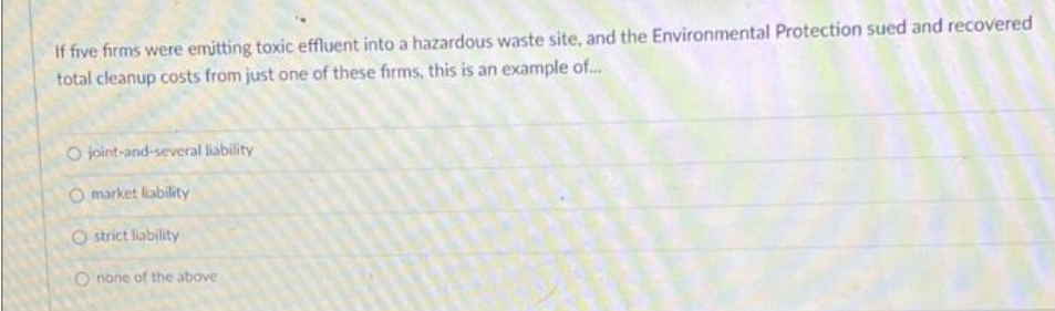 If five firms were emitting toxic effluent into a hazardous waste site, and the Environmental Protection sued and recovered
total cleanup costs from just one of these firms, this is an example of...
O joint-and-several liability
Omarket liability
Ostrict liability
O none of the above
