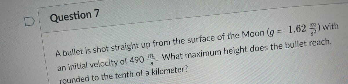 Question 7
A bullet is shot straight up from the surface of the Moon (g = 1.62 m) with
an initial velocity of 490 m. What maximum height does the bullet reach,
rounded to the tenth of a kilometer?
